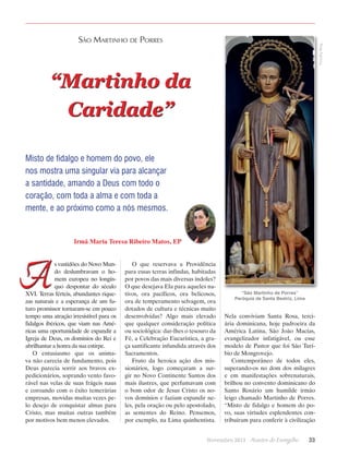 Timothy Ring

São Martinho de Porres

“Martinho da
Caridade”
Misto de fidalgo e homem do povo, ele
nos mostra uma singular via para alcançar
a santidade, amando a Deus com todo o
coração, com toda a alma e com toda a
mente, e ao próximo como a nós mesmos.

Irmã Maria Teresa Ribeiro Matos, EP

A

s vastidões do Novo Mundo deslumbravam o homem europeu no longínquo despontar do século
XVI. Terras férteis, abundantes riquezas naturais e a esperança de um futuro promissor tornaram-se em pouco
tempo uma atração irresistível para os
fidalgos ibéricos, que viam nas Américas uma oportunidade de expandir a
Igreja de Deus, os domínios do Rei e
abrilhantar a honra da sua estirpe.
O entusiasmo que os animava não carecia de fundamento, pois
Deus parecia sorrir aos bravos expedicionários, soprando vento favorável nas velas de suas frágeis naus
e coroando com o êxito temerárias
empresas, movidas muitas vezes pelo desejo de conquistar almas para
Cristo, mas muitas outras também
por motivos bem menos elevados.

O que reservava a Providência
para essas terras infindas, habitadas
por povos das mais diversas índoles?
O que desejava Ela para aqueles nativos, ora pacíficos, ora belicosos,
ora de temperamento selvagem, ora
dotados de cultura e técnicas muito
desenvolvidas? Algo mais elevado
que qualquer consideração política
ou sociológica: dar-lhes o tesouro da
Fé, a Celebração Eucarística, a graça santificante infundida através dos
Sacramentos.
Fruto da heroica ação dos missionários, logo começaram a surgir no Novo Continente Santos dos
mais ilustres, que perfumavam com
o bom odor de Jesus Cristo os novos domínios e faziam expandir neles, pela oração ou pelo apostolado,
as sementes do Reino. Pensemos,
por exemplo, na Lima ­ uinhentista.
q

“São Martinho de Porres”
Paróquia de Santa Beatriz, Lima

Nela conviviam Santa Rosa, terciária dominicana, hoje padroeira da
América Latina, São João Macías,
evangelizador infatigável, ou esse
modelo de Pastor que foi São Turíbio de Mongrovejo.
Contemporâneo de todos eles,
superando-os no dom dos milagres
e em manifestações sobrenaturais,
brilhou no convento dominicano do
Santo Rosário um humilde irmão
leigo chamado Martinho de Porres.
“Misto de fidalgo e homem do povo, suas virtudes esplendentes contribuíram para conferir à civilização

Novembro 2013 · Arautos

do Evangelho      33

 