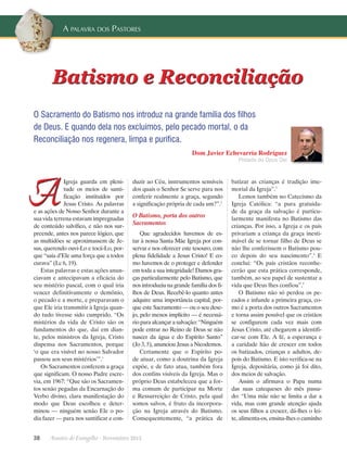 A palavra dos Pastores

Batismo e Reconciliação
O Sacramento do Batismo nos introduz na grande família dos filhos
de Deus. E quando dela nos excluímos, pelo pecado mortal, o da
Reconciliação nos regenera, limpa e purifica.
Dom Javier Echevarría Rodríguez

Prelado do Opus Dei

A

Igreja guarda em plenitude os meios de santificação instituídos por
J
­ esus Cristo. As palavras
e as ações de Nosso Senhor durante a
sua vida terrena estavam impregnadas
de conteúdo salvífico, e não nos surpreende, antes nos parece lógico, que
as multidões se aproximassem de Jesus, querendo ouvi-Lo e tocá-Lo, porque “saía d’Ele uma força que a todos
curava” (Lc 6, 19).
Estas palavras e estas ações anunciavam e antecipavam a eficácia do
seu mistério pascal, com o qual iria
vencer definitivamente o demônio,
o pecado e a morte, e preparavam o
que Ele iria transmitir à Igreja quando tudo tivesse sido cumprido. “Os
mistérios da vida de Cristo são os
fundamentos do que, daí em diante, pelos ministros da Igreja, Cristo
dispensa nos Sacramentos, porque
‘o que era visível no nosso Salvador
passou aos seus mistérios’”.1
Os Sacramentos conferem a graça
que significam. O nosso Padre escrevia, em 1967: “Que são os Sacramentos senão pegadas da Encarnação do
Verbo divino, clara manifestação do
modo que Deus escolheu e determinou — ninguém senão Ele o podia fazer — para nos santificar e con-

duzir ao Céu, instrumentos sensíveis
dos quais o Senhor Se serve para nos
conferir realmente a graça, segundo
a significação própria de cada um?”.2

O Batismo, porta dos outros
Sacramentos
Que agradecidos havemos de estar à nossa Santa Mãe Igreja por conservar e nos oferecer este tesouro, com
plena fidelidade a Jesus Cristo! E como havemos de o proteger e defender
em toda a sua integridade! Damos graças particularmente pelo Batismo, que
nos introduziu na grande família dos filhos de Deus. Recebê-lo quanto antes
adquire uma importância capital, porque este Sacramento — ou o seu desejo, pelo menos implícito — é necessário para alcançar a salvação: “Ninguém
pode entrar no Reino de Deus se não
nascer da água e do Espírito Santo”
(Jo 3, 5), anunciou Jesus a Nicodemos.
Certamente que o Espírito pode atuar, como a doutrina da Igreja
expõe, e de fato atua, também fora
dos confins visíveis da Igreja. Mas o
próprio Deus estabeleceu que a forma comum de participar na Morte
e Ressurreição de Cristo, pela qual
somos salvos, é fruto da incorporação na Igreja através do Batismo.
Consequentemente, “a prática de

38      Arautos do Evangelho · Novembro 2013

batizar as crianças é tradição imemorial da Igreja”.3
Lemos também no Catecismo da
Igreja Católica: “a pura gratuidade da graça da salvação é particularmente manifesta no Batismo das
crianças. Por isso, a Igreja e os pais
privariam a criança da graça inestimável de se tornar filho de Deus se
não lhe conferissem o Batismo pouco depois do seu nascimento”.4 E
conclui: “Os pais cristãos reconhecerão que esta prática corresponde,
também, ao seu papel de sustentar a
vida que Deus lhes confiou”.5
O Batismo não só perdoa os pecados e infunde a primeira graça, como é a porta dos outros Sacramentos
e torna assim possível que os cristãos
se configurem cada vez mais com
J
­ esus Cristo, até chegarem a identificar-se com Ele. A fé, a esperança e
a caridade hão de crescer em todos
os batizados, crianças e adultos, depois do Batismo. E isto verifica-se na
Igreja, depositária, como já foi dito,
dos meios de salvação.
Assim o afirmava o Papa numa
das suas catequeses do mês passado: “Uma mãe não se limita a dar a
vida, mas com grande atenção ajuda
os seus filhos a crescer, dá-lhes o leite, alimenta-os, ensina-lhes o caminho

 