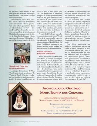 Gaudiumpress

de setembro. Nessa missiva, o prelado pede seu maternal auxílio para fazer frente a um mundo cada vez
mais secularizado.
“Infelizmente, ainda hoje, muitos países, inclusive parlamentos
democraticamente eleitos, promovem uma cultura que elimina Deus
da vida individual e social” — afirma Dom Depo. E conclui sua missiva convidando a ter confiança em
Maria Santíssima, a exemplo do Servo de Deus Cardeal August Hlond,
Arcebispo Primaz da Polônia falecido em Varsóvia em outubro de 1948.

Seminário do Vietnã bate
recorde de admissões
A direção do seminário de ­ inh
V
Thanh, que atende as dioceses de
Vinh e de Thanh Hóa, deu a conhecer em setembro o resultado das inscrições de novos candidatos ao sa-

cerdócio para o ano letivo 20132014. Os jovens que se apresentaram para as provas preliminares foram 410, dos quais serão selecionados apenas 40 após rigoroso escrutínio composto por um exame destinado a avaliar seus conhecimentos
sobre Sagradas Escrituras, espiritualidade cristã e cultura geral, e uma
ou duas entrevistas individuais de
discernimento vocacional.
A partir de 1987, houve um reflorescimento de seminários no Vietnã.
Além do já mencionado, a província eclesiástica de Hanói conta com
quatro, enquanto Ho-Chi-Minh, Bùi
Chu e Thái Binh já contam com um.
Houve também nesse período um
incremento de vocações femininas.

Jornada Mariana da
Família em Torreciudad
Sob a presidência de Dom Francisco Pérez, Arcebispo de Pamplona e Bispo de Tudela, Espanha, foi
celebrada pelo 24º ano consecutivo
no Santuário de Torreciudad a Jornada Mariana da Família. Realizado
em 14 de setembro, o evento reuniu
cerca de 10 mil pessoas, que convergiram para o Santuário de diversas
regiões da Espanha a fim de meditar
sobre o tema A família, formadora
de valores humanos e cristãos. Mais

Apostolado
Maria Rainha

de 100 ônibus foram fretados por associações juvenis, paróquias e centros educativos para facilitar o traslado dos peregrinos.
O ato iniciou-se com a leitura
da Oração das Famílias, seguida de
uma pitoresca oferenda com alguns
dos mais escolhidos produtos do artesanato e da agropecuária, tais como presuntos de Teruel, azeites da
Andaluzia, mel de La Alcarria, cerâmicas granadinas, doces de Torreciudad. Um grupo de meninas em
preparação para receber a Primeira
Comunhão ofereceu trabalhos manuais.
Dom Pérez manifestou seu
apoio às famílias que sofrem por
causa da crise financeira e afirmou em sua homilia que “amor e
dor são dois semicírculos que unidos formam o anel da compreensão, misericórdia, perdão, fidelidade, generosidade, fecundidade e
doação total, e dentro desse círculo
está enquadrada a vida da família
cristã”. De como enfrentar as dificuldades nos dá exemplo a Virgem
Santíssima: “Na Mãe Dolorosa que
esteve ao pé da Cruz, da qual estava pendurado Jesus, encontramos
o mais perfeito equilíbrio entre o
amor e a dor: Maria nos ensina a
viver com a cruz de cada dia”.

do

Oratório

dos

Corações

Seja também um coordenador do
Oratório do Imaculado Coração de Maria!
Entre em contato conosco:
Tel.: (11) 2971-9060
Rua Francisca Júlia, 182 - CEP 02403-010 - São Paulo-SP

E-mail: admoratorio@arautos.org.br

44      Arautos do Evangelho · Novembro 2013

 
