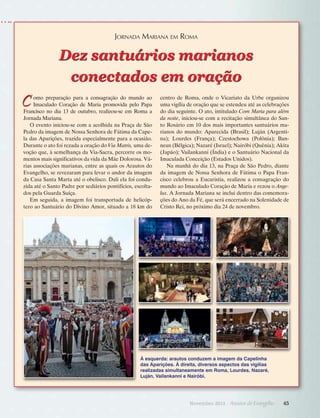 Jornada Mariana em Roma

Dez santuários marianos
conectados em oração

C

omo preparação para a consagração do mundo ao
Imaculado Coração de Maria promovida pelo Papa
Francisco no dia 13 de outubro, realizou-se em Roma a
Jornada Mariana.
O evento iniciou-se com a acolhida na Praça de São
Pedro da imagem de Nossa Senhora de Fátima da Capela das Aparições, trazida especialmente para a ocasião.
Durante o ato foi rezada a oração do Via Matris, uma devoção que, à semelhança da Via-Sacra, percorre os momentos mais significativos da vida da Mãe Dolorosa. Várias associações marianas, entre as quais os Arautos do
Evangelho, se revezaram para levar o andor da imagem
da Casa Santa Marta até o obelisco. Dali ela foi conduzida até o Santo Padre por sediários pontifícios, escoltados pela Guarda Suíça.
Em seguida, a imagem foi transportada de helicóptero ao Santuário do Divino Amor, situado a 18 km do

centro de Roma, onde o Vicariato da Urbe organizou
uma vigília de oração que se estendeu até as celebrações
do dia seguinte. O ato, intitulado Com Maria para além
da noite, iniciou-se com a recitação simultânea do Santo Rosário em 10 dos mais importantes santuários marianos do mundo: Aparecida (Brasil); Luján (Argentina); Lourdes (França); Czestochowa (Polônia); Banneux (Bélgica); Nazaré (Israel); Nairóbi (Quênia); Akita
(Japão); Vailankanni (Índia) e o Santuário Nacional da
Imaculada Conceição (Estados Unidos).
Na manhã do dia 13, na Praça de São Pedro, diante
da imagem de Nossa Senhora de Fátima o Papa Francisco celebrou a Eucaristia, realizou a consagração do
mundo ao Imaculado Coração de Maria e rezou o Angelus. A Jornada Mariana se inclui dentro das comemorações do Ano da Fé, que será encerrado na Solenidade de
Cristo Rei, no próximo dia 24 de novembro.

À esquerda: arautos conduzem a imagem da Capelinha
das Aparições. À direita, diversos aspectos das vigílias
realizadas simultaneamente em Roma, Lourdes, Nazaré,
Luján, Vailankanni e Nairóbi.

Novembro 2013 · Arautos

do Evangelho      45

 