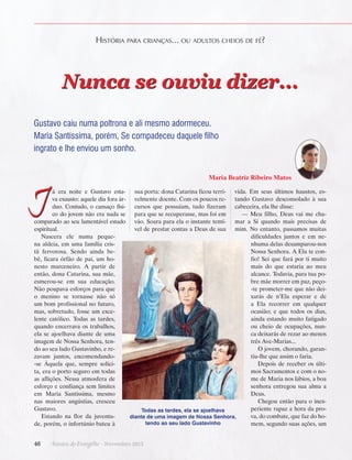 História para crianças... ou adultos cheios de fé?

Nunca se ouviu dizer...
Gustavo caiu numa poltrona e ali mesmo adormeceu.
Maria Santíssima, porém, Se compadeceu daquele filho
ingrato e lhe enviou um sonho.
Maria Beatriz Ribeiro Matos

J

á era noite e Gustavo esta- sua porta: dona Catarina ficou terri- vida. Em seus últimos haustos, esva exausto: aquele dia fora ár- velmente doente. Com os poucos re- tando Gustavo desconsolado à sua
duo. Contudo, o cansaço físi- cursos que possuíam, tudo fizeram cabeceira, ela lhe disse:
— Meu filho, Deus vai me chaco do jovem não era nada se para que se recuperasse, mas foi em
comparado ao seu lamentável estado vão. Soara para ela o instante temí- mar a Si quando mais precisas de
vel de prestar contas a Deus de sua mim. No entanto, passamos muitas
espiritual.
dificuldades juntos e em neNascera ele numa pequenhuma delas desamparou-nos
na aldeia, em uma família crisNossa Senhora. A Ela te contã fervorosa. Sendo ainda befio! Sei que fará por ti muito
bê, ficara órfão de pai, um homais do que estaria ao meu
nesto marceneiro. A partir de
alcance. Todavia, para tua poentão, dona Catarina, sua mãe,
bre mãe morrer em paz, peçoesmerou-se em sua educação.
-te prometer-me que não deiNão poupava esforços para que
xarás de n’Ela esperar e de
o menino se tornasse não só
a Ela recorrer em qualquer
um bom profissional no futuro,
ocasião; e que todos os dias,
mas, sobretudo, fosse um exceainda estando muito fatigado
lente católico. Todas as tardes,
ou cheio de ocupações, nunquando encerrava os trabalhos,
ca deixarás de rezar ao menos
ela se ajoelhava diante de uma
três Ave-Marias...
imagem de Nossa Senhora, tenO jovem, chorando, garando ao seu lado Gustavinho, e retiu-lhe que assim o faria.
zavam juntos, encomendandoDepois de receber os últi-se Àquela que, sempre solícimos Sacramentos e com o nota, era o porto seguro em todas
me de Maria nos lábios, a boa
as aflições. Nessa atmosfera de
senhora entregou sua alma a
esforço e confiança sem limites
Deus.
em Maria Santíssima, mesmo
Chegou então para o inexnas maiores angústias, cresceu
periente rapaz a hora da proGustavo.
Todas as tardes, ela se ajoelhava
va, do combate, que faz do hoEstando na flor da juventudiante de uma imagem de Nossa Senhora,
tendo ao seu lado Gustavinho
mem, segundo suas ações, um
de, porém, o infortúnio bateu à

46      Arautos do Evangelho · Novembro 2013

 