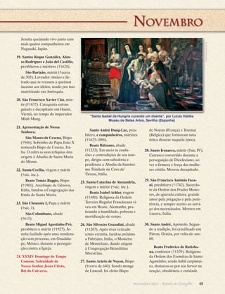 __________________ Novembro
Francisco Lecaros

Jesuíta queimado vivo junto com
mais quatro companheiros em
Nagasaki, Japão.
19. Santos Roque González, Afonso Rodríguez e João del Castillo,
presbíteros e mártires (†1628).
São Barlaão, mártir (†cerca
de 303). Lavrador rústico e iletrado que se recusou a queimar
incenso aos ídolos, sendo por isso
martirizado em Antioquia.
20. São Francisco Xavier Cân, mártir (†1837). Catequista estrangulado e decapitado em Hanói,
Vietnã, no tempo do imperador
Minh Mang.
21. Apresentação de Nossa
Senhora.
São Mauro de Cesena, Bispo
(†946). Sobrinho do Papa João X
nomeado Bispo de Cesena, Itália. O culto as suas relíquias deu
origem à Abadia de Santa Maria
do Monte.
22. Santa Cecília, virgem e mártir
(†séc. inc.).
Beato Tomás Reggio, Bispo
(†1901). Arcebispo de Gênova,
Itália, fundou a Congregação das
Irmãs de Santa Marta.
23. São Clemente I, Papa e mártir
(†séc. I).
São Columbano, abade
(†615).
Beato Miguel Agostinho Pró,
presbítero e mártir (†1927). Jesuíta fuzilado após uma condenação sem processo, em Guadalupe, México, durante a perseguição contra a Igreja.
24. XXXIV Domingo do Tempo
Comum. Solenidade de
Nosso Senhor Jesus Cristo,
Rei do Universo.

“Santa Isabel da Hungria curando um doente”, por Lucas Valdés
Museu de Belas Artes, Sevilha (Espanha)

Santo André Dung-Lac, presbítero, e companheiros, mártires
(†1625-1886).
Beato Bálsamo, abade
(†1232). Em meio às confusões e contradições de seu tempo, ­ irigiu com sabedoria e
d
p d
­ ru­ ência a Abadia da Santíssima Trindade de Cava de’
Tirreni, Itália.
25. Santa Catarina de Alexandria,
virgem e mártir (†séc. inc.).
Beata Isabel Achler, virgem
(†1480). Religiosa da Ordem
T
­ erceira Regular Franciscana viveu em Reute, Alemanha, praticando a humildade, pobreza e
mortificação do corpo.
26. São Silvestre Gozzolini, abade
(†1267). Após viver retirado
como eremita, fundou próximo
a Fabriano, Itália, o Mosteiro
de Montefano, dando origem
à Congregação Beneditina
Silvestrina.
27. Santo Acário de Noyon, Bispo
(†cerca de 640). Sendo monge
de Luxeuil, foi eleito Bispo

de Noyon (França) e Tournai
(Bélgica) que formavam uma
única diocese naquela época.
28. Santo Irenarco, mártir (†séc. IV).
Carrasco convertido durante a
perseguição de Diocleciano, ao
ver a firmeza e força das mulheres cristãs. Morreu decapitado.
29. São Francisco Antônio Fasani, presbítero (†1742). Sacerdote da Ordem dos Frades Menores, de apurada cultura, grande
amor pela pregação e pela penitência, e sempre atento ao serviço dos necessitados. Morreu em
Lucera, Itália.
30. Santo André, Apóstolo. Segundo a tradição, foi crucificado em
Pátras, Grécia, por volta do ano
60.
Beato Frederico de Ratisbona, confessor (†1329). Religioso
da Ordem dos Eremitas de Santo
Agostinho, sendo hábil carpinteiro, destacou-se por seu fervor na
oração, obediência e caridade.

Novembro 2013 · Arautos

do Evangelho      49

 