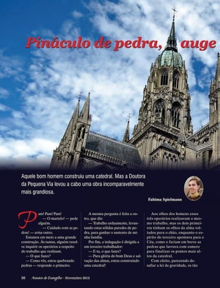 Pináculosde pedra,
Pináculo de pedra,

auge

Aquele bom homem construiu uma catedral. Mas a Doutora
da Pequena Via levou a cabo uma obra incomparavelmente
mais grandiosa.
Fahima Spielmann

P

am! Pam! Pam!
— O martelo! — pede
alguém.
— Cuidado com as pedras! — avisa outro.
Estamos em meio a uma grande
construção. Às tantas, alguém resolve inquirir os operários a respeito
do trabalho que realizam.
— O que fazes?
— Como vês, estou quebrando
pedras — responde o primeiro.

A mesma pergunta é feita a outro, que diz:
— Trabalho arduamente, levantando estas sólidas paredes de pedra, para ganhar o sustento de minha família.
Por fim, a indagação é dirigida a
um terceiro trabalhador:
— E tu, o que fazes?
— Para glória do bom Deus e salvação das almas, estou construindo
uma catedral!

50      Arautos do Evangelho · Novembro 2013

Aos olhos dos homens esses
três operários realizavam o mesmo trabalho, mas os dois primeiros tinham os olhos da alma voltados para o chão, enquanto o espírito do terceiro apontava para o
Céu, como o fariam em breve as
pedras que lavrava com esmero
para finalizar os pontos mais altos da catedral.
Com efeito, parecendo desafiar a lei da gravidade, os tão

 