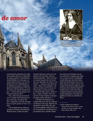 de amor

Romain Bréget

Santa Teresinha do Menino Jesus,
aos 22 anos; ao fundo, Catedral
Notre Dame, Bayeux (França)

c
­ aracterísticos pináculos da arquitetura gótica dão-nos a impressão
de querer perfurar o firmamento,
assemelhando-se à alma que, estando ainda na Terra, vive nas cogitações do Céu. Simbolizam essas agulhas de pedra a oração da
Igreja ao Espírito Santo: “Ut mentes nostras ad cælestia desideria erigas! — Dai às nossas mentes o desejo das coisas do alto!”.
Ora, almas há que procuram
viver o tempo todo buscando auges, como que “na ponta dos
pés”, propondo-se metas ousadas
para as quais apenas o Céu é o limite.
Um exemplo dessas almas pinaculares foi Santa Teresinha do
Menino Jesus. Tendo ela aban-

donado tudo para encerrar-se na
clausura do Carmelo, sentia-se
ainda insatisfeita. “Sinto em mim
a vocação de guerreiro, de sacerdote, de Apóstolo, de doutor, e de
mártir” — clamava essa alma inocente. “Sinto a necessidade, o desejo de realizar por Ti, Jesus, todas as obras, as mais heroicas...
[...] Ó Jesus! Meu amor, minha vida!... Como conciliar estes contrastes? Como realizar os desejos
de minha pobre alminha?...”.1
A Doutora da Pequena Via
compreendeu que não era impossível alcançar este auge. Bastava um
elemento: o amor. Sua vida, que
nas exterioridades nada parecia ter
de extraordinário, transformou-se
em modelo para o mundo. ­ oube
S

ela colocar nos mínimos atos de
sua existência o impulso que inspirava o nosso terceiro trabalhador,
o qual sabia que cada martelada,
cada parede levantada era, na verdade, um ato de amor a Deus. E se
aquele bom homem colaborou para
construir uma catedral, Santa Teresinha levou a cabo uma obra incomparavelmente mais grandiosa,
a qual ultrapassou a elevação das
agulhas de todas as catedrais da
Terra. ²

1

SANTA TERESA DE LISIEUX.
Manuscrito B. Todas as obras, as mais
heroicas. In: Obras Completas. São
Paulo: Paulus, 2002, p.171.

Novembro 2013 · Arautos

do Evangelho      51

 