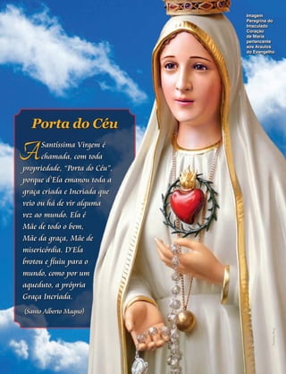 Imagem
Peregrina do
Imaculado
Coração
de Maria
pertencente
aos Arautos
do Evangelho

Porta do Céu

A

Santíssima Virgem é
chamada, com toda
propriedade, “Porta do Céu”,
porque d’Ela emanou toda a
graça criada e Incriada que
veio ou há de vir alguma
vez ao mundo. Ela é
Mãe de todo o bem,
Mãe da graça, Mãe de
misericórdia. D’Ela
brotou e fluiu para o
mundo, como por um
aqueduto, a própria
Graça Incriada.

Timothy Ring

(Santo Alberto Magno)

 