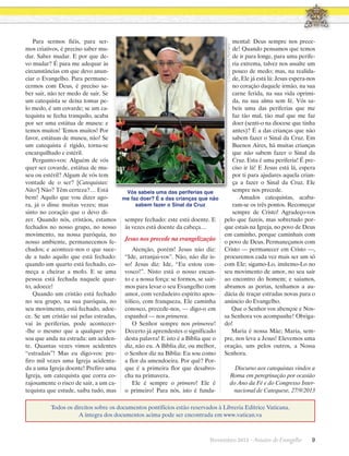 mental: Deus sempre nos precede! Quando pensamos que temos
de ir para longe, para uma periferia extrema, talvez nos assalte um
pouco de medo; mas, na realidade, Ele já está lá: Jesus espera-nos
no coração daquele irmão, na sua
carne ferida, na sua vida oprimida, na sua alma sem fé. Vós sabeis uma das periferias que me
faz tão mal, tão mal que me faz
doer (senti-o na diocese que tinha
antes)? É a das crianças que não
sabem fazer o Sinal da Cruz. Em
Buenos Aires, há muitas crianças
que não sabem fazer o Sinal da
Cruz. Esta é uma periferia! É preciso ir lá! E Jesus está lá, espera
por ti para ajudares aquela criança a fazer o Sinal da Cruz. Ele
sempre nos precede.
Amados catequistas, acabaram-se os três pontos. Recomeçar
sempre de Cristo! Agradeço-vos
pelo que fazeis, mas sobretudo porque estais na Igreja, no povo de Deus
em caminho, porque caminhais com
o povo de Deus. Permaneçamos com
Cristo — permanecer em Cristo —,
procuremos cada vez mais ser um só
com Ele; sigamo-Lo, imitemo-Lo no
seu movimento de amor, no seu sair
ao encontro do homem; e saiamos,
abramos as portas, tenhamos a audácia de traçar estradas novas para o
anúncio do Evangelho.
Que o Senhor vos abençoe e Nossa Senhora vos acompanhe! Obrigado!
Maria é nossa Mãe; Maria, sempre, nos leva a Jesus! Elevemos uma
oração, uns pelos outros, a Nossa
Senhora.
L’Osservatore Romano

Para sermos fiéis, para sermos criativos, é preciso saber mudar. Saber mudar. E por que devo mudar? É para me adequar às
circunstâncias em que devo anunciar o Evangelho. Para permanecermos com Deus, é preciso saber sair, não ter medo de sair. Se
um catequista se deixa tomar pelo medo, é um covarde; se um catequista se fecha tranquilo, acaba
por ser uma estátua de museu: e
temos muitos! Temos muitos! Por
favor, estátuas de museu, não! Se
um catequista é rígido, torna-se
encarquilhado e estéril.
Pergunto-vos: Alguém de vós
quer ser covarde, estátua de museu ou estéril? Algum de vós tem
vontade de o ser? [Catequistas:
Não!] Não? Têm certeza?… Está
Vós sabeis uma das periferias que
bem! Aquilo que vou dizer agome faz doer? É a das crianças que não
sabem fazer o Sinal da Cruz
ra, já o disse muitas vezes; mas
sinto no coração que o devo dizer. Quando nós, cristãos, estamos sempre fechado: este está doente. E
fechados no nosso grupo, no nosso às vezes está doente da cabeça…
movimento, na nossa paróquia, no
Jesus nos precede na evangelização
nosso ambiente, permanecemos fechados; e acontece-nos o que suceAtenção, porém! Jesus não diz:
de a tudo aquilo que está fechado: “Ide, arranjai-vos”. Não, não diz isquando um quarto está fechado, co- so! Jesus diz: Ide, “Eu estou conmeça a cheirar a mofo. E se uma vosco!”. Nisto está o nosso encanpessoa está fechada naquele quar- to e a nossa força: se formos, se sairto, adoece!
mos para levar o seu Evangelho com
Quando um cristão está fechado amor, com verdadeiro espírito aposno seu grupo, na sua paróquia, no tólico, com franqueza, Ele caminha
seu movimento, está fechado, adoe- conosco, precede-nos, — digo-o em
ce. Se um cristão sai pelas estradas, espanhol — nos primerea.
vai às periferias, pode acontecerO Senhor sempre nos primerea!
-lhe o mesmo que a qualquer pes- Decerto já aprendestes o significado
soa que anda na estrada: um aciden- desta palavra! E isto é a Bíblia que o
te. Quantas vezes vimos acidentes diz, não eu. A Bíblia diz, ou melhor,
“estradais”! Mas eu digo-vos: pre- o Senhor diz na Bíblia: Eu sou como
firo mil vezes uma Igreja acidenta- a flor da amendoeira. Por quê? Porda a uma Igreja doente! Prefiro uma que é a primeira flor que desabroIgreja, um catequista que corra co- cha na primavera.
rajosamente o risco de sair, a um caEle é sempre o primero! Ele é
tequista que estude, saiba tudo, mas o primeiro! Para nós, isto é funda-

Discurso aos catequistas vindos a
Roma em peregrinação por ocasião
do Ano da Fé e do Congresso Internacional de Catequese, 27/9/2013

Todos os direitos sobre os documentos pontifícios estão reservados à Libreria Editrice Vaticana.
A íntegra dos documentos acima pode ser encontrada em www.vatican.va

Novembro 2013 · Arautos

do Evangelho      9

 