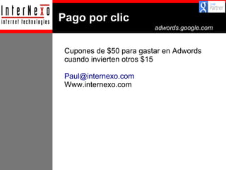 Pago por clic
adwords.google.com

Cupones de $50 para gastar en Adwords
cuando invierten otros $15
Paul@internexo.com
Www.internexo.com

 