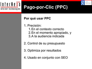 Pago-por-Clic (PPC)
Por qué usar PPC
1. Precisión:
1.En el contexto correcto
2.En el momento apropiado, y
3.A la audiencia indicada
2. Control de su presupuesto
3. Optimiza por resultados
4. Usado en conjunto con SEO

 
