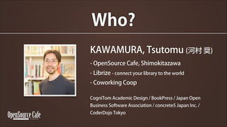 Who?
KAWAMURA, Tsutomu (Ӵ X)
- OpenSource Cafe, Shimokitazawa
- Librize - connect your library to the world
- Coworking Coop
?

CogniTom Academic Design / BookPress / Japan Open
Business Software Association / concrete5 Japan Inc. /
CoderDojo Tokyo

 