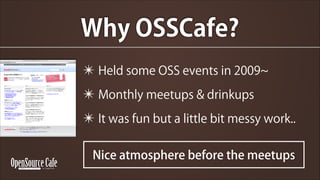 Why OSSCafe?
? Held some OSS events in 2009
? Monthly meetups & drinkups
? It was fun but a little bit messy work..
Nice atmosphere before the meetups

 