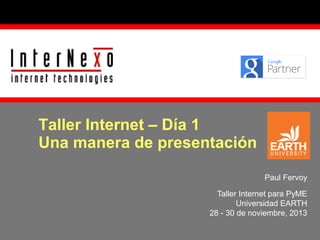 Taller Internet – Día 1
Una manera de presentación
Paul Fervoy
Taller Internet para PyME
Universidad EARTH
28 - 30 de noviembre, 2013

 