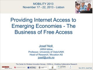 MOBILITY 2013 
November 17 - 22, 2013 - Lisbon

!
!

Providing Internet Access to
Emerging Economies - The
Business of Free Access
 
Josef Noll,  
IARIA fellow,
Professor, University of Oslo/UNIK
Head of Research, Movation AS

josef@unik.no
The Center for Wireless Innovation Norway - CWIN.no - Enabling Collaborative Research
Nov 2013, Josef Noll

 