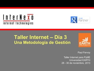 Taller Internet – Día 3

Una Metodología de Gestión
Paul Fervoy
Taller Internet para PyME
Universidad EARTH
28 - 30 de noviembre, 2013

 
