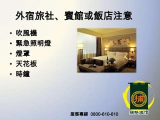 外宿旅社、賓館或飯店注意
•
•
•
•
•

吹風機
緊急照明燈
燈罩
天花板
時鐘

服務專線 0800-610-610

 