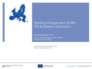 Fighting Infringement of IPRs
The European Approach
Chinese University of Hong Kong
Friday 1st November 2013
Emmanuel GILLET, Ph D
Visiting Scholar,European Union Academic
Programme in Hong Kong
CC BY-NC-ND 4.0 | Emmanuel GILLET, Ph D
 