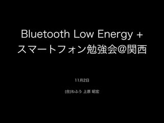 Bluetooth Low Energy +
スマートフォン勉強会@関西
!
11月2日

!
(合)わふう 上原 昭宏

 