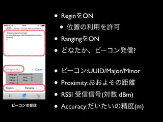 • ReginをON	

• 位置の利用を許可	

• RangingをON	

• どなたか、ビーコン発信?	

!

ビーコンの受信

• ビーコン:UUID/Major/Minor	

• Proximity:おおよその距離	

• RSSI 受信信号(対数 dBm)	

• Accuracy:だいたいの精度(m)

 