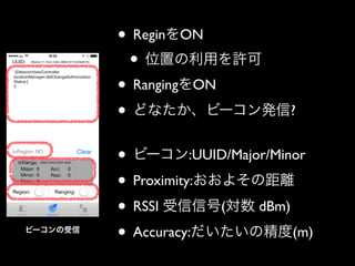 • ReginをON	

• 位置の利用を許可	

• RangingをON	

• どなたか、ビーコン発信?	

!

ビーコンの受信

• ビーコン:UUID/Major/Minor	

• Proximity:おおよその距離	

• RSSI 受信信号(対数 dBm)	

• Accuracy:だいたいの精度(m)

 