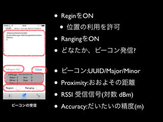 • ReginをON	

• 位置の利用を許可	

• RangingをON	

• どなたか、ビーコン発信?	

!

ビーコンの受信

• ビーコン:UUID/Major/Minor	

• Proximity:おおよその距離	

• RSSI 受信信号(対数 dBm)	

• Accuracy:だいたいの精度(m)

 