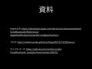 資料
•

Apple公式 https://developer.apple.com/library/ios/documentation/
CoreBluetooth/Reference/
AppleNotiﬁcationCenterServiceSpeciﬁcation/

•

ブログ http://reinforce-lab.github.io/blog/2013/10/28/ancs/

•

サンプルコード https://github.com/reinforce-lab/
CoreBluetooth_samples/tree/master/ANCS/

 