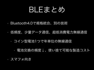 BLEまとめ
•

Bluetooth4.0で規格統合、別の技術

•

低頻度、少量データ通信、超低消費電力無線通信
•

コイン型電池1つで年単位の無線通信
•

•

電池交換の頻度↓、使い捨て可能な製造コスト

スマフォ向き

 