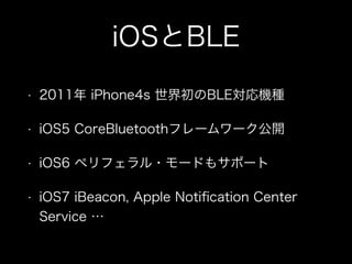 iOSとBLE
•

2011年 iPhone4s 世界初のBLE対応機種

•

iOS5 CoreBluetoothフレームワーク公開

•

iOS6 ペリフェラル・モードもサポート

•

iOS7 iBeacon, Apple Notiﬁcation Center
Service …

 