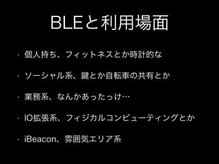 BLEと利用場面
•

個人持ち、フィットネスとか時計的な

•

ソーシャル系、

•

業務系、なんかあったっけ…

•

IO拡張系、フィジカルコンピューティングとか

•

iBeacon、雰囲気エリア系

とか自転車の共有とか

 