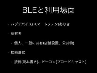 BLEと利用場面
•

ハブデバイス(スマートフォン)ありき

•

所有者
•

•

個人、一般に共有(店舗設置、公共物)

接続形式
•

接続(読み書き)、ビーコン(ブロードキャスト)

 