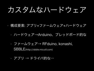 カスタムなハードウェア
•

構成要素: アプリ+ファームウェア+ハードウェア
•

ハードウェア→Arduino、ブレッドボード的な

•

ファームウェア→ RFduino, konashi,
SBBLE(http://sbble.micutil.com)

•

アプリ → ドライバ的な…

 