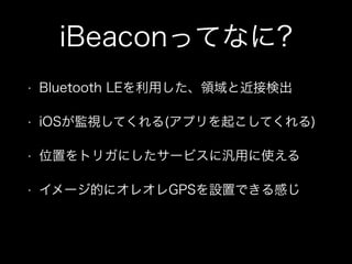 iBeaconってなに?
•

Bluetooth LEを利用した、領域と近接検出

•

iOSが監視してくれる(アプリを起こしてくれる)

•

位置をトリガにしたサービスに汎用に使える

•

イメージ的にオレオレGPSを設置できる感じ

 