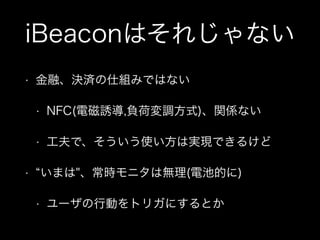 iBeaconはそれじゃない
•

金融、決済の仕組みではない
•

NFC(電磁誘導,負荷変調方式)、関係ない

•

工夫で、そういう使い方は実現できるけど
いまは"、常時モニタは無理(電池的に)

•
•

ユーザの行動をトリガにするとか

 