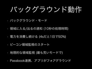 バックグラウンド動作
•

バックグラウンド・モード

•

領域に入る/出るの通知 (10秒の処理時間)

•

電力を消費し続ける (4sだと1日で50%)

•

ビーコン領域監視のスタート

•

地理的な領域監視 (最も荒いモードで)

•

Passbook連携、アプリがフォアグラウンド

 