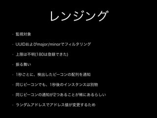 レンジング
•

監視対象

•

UUIDおよびmajor/minorでフィルタリング

•

上限は不明(180は登録できた)

•

振る舞い

•

1秒ごとに、検出したビーコンの配列を通知

•

同じビーコンでも、1秒後のインスタンスは別物

•

同じビーコンの通知が2つあることが稀にあるらしい

•

ランダムアドレスでアドレス値が変更するため

 