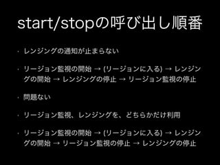 start/stopの呼び出し順番
•

レンジングの通知が止まらない

•

リージョン監視の開始 → (リージョンに入る) → レンジン
グの開始 → レンジングの停止 → リージョン監視の停止

•

問題ない

•

リージョン監視、レンジングを、どちらかだけ利用

•

リージョン監視の開始 → (リージョンに入る) → レンジン
グの開始 → リージョン監視の停止 → レンジングの停止

 