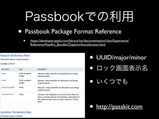 Passbookでの利用
• Passbook Package Format Reference	

•

https://developer.apple.com/library/ios/documentation/UserExperience/
Reference/PassKit_Bundle/Chapters/Introduction.html

• UUID/major/minor	

• ロック画面表示名	

• いくつでも	

!

• http://passkit.com

 