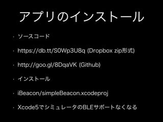 アプリのインストール
•

ソースコード

•

https://db.tt/S0Wp3U8q (Dropbox zip形式)

•

http://goo.gl/8DqaVK (Github)

•

インストール

•

iBeacon/simpleBeacon.xcodeproj

•

Xcode5でシミュレータのBLEサポートなくなる

 