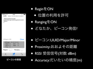 • ReginをON	

• 位置の利用を許可	

• RangingをON	

• どなたか、ビーコン発信?	

!

ビーコンの受信

• ビーコン:UUID/Major/Minor	

• Proximity:おおよその距離	

• RSSI 受信信号(対数 dBm)	

• Accuracy:だいたいの精度(m)

 