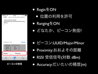 • ReginをON	

• 位置の利用を許可	

• RangingをON	

• どなたか、ビーコン発信?	

!

ビーコンの受信

• ビーコン:UUID/Major/Minor	

• Proximity:おおよその距離	

• RSSI 受信信号(対数 dBm)	

• Accuracy:だいたいの精度(m)

 