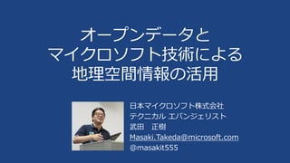オープンデータと
マイクロソフト技術による
地理空間情報の活用
日本マイクロソフト株式会社
テクニカル エバンジェリスト
武田 正樹
Masaki.Takeda@microsoft.com
@masakit555

 