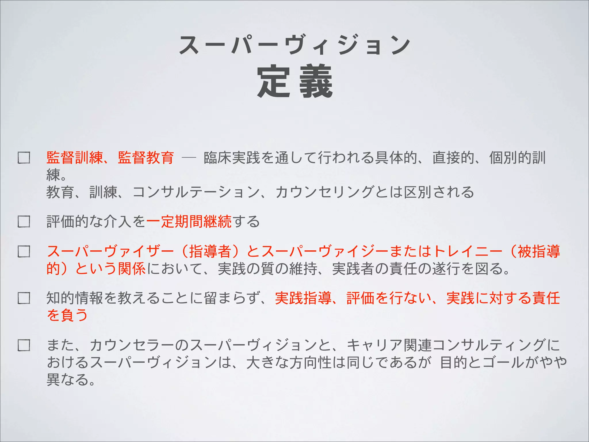 スーパーヴィジョン

定義

監督訓練、監督教育	
 	
 ─	
 	
 臨床実践を通して行われる具体的、直接的、個別的訓
練。
教育、訓練、コンサルテーション、カウンセリングとは区別される
評価的な介入を一定期間継続する
スーパーヴァイザー（指導者）とスーパーヴァイジーまたはトレイニー（被指導
的）という関係において、実践の質の維持、実践者の責任の遂行を図る。
知的情報を教えることに留まらず、実践指導、評価を行ない、実践に対する責任
を負う
また、カウンセラーのスーパーヴィジョンと、キャリア関連コンサルティングに
おけるスーパーヴィジョンは、大きな方向性は同じであるが	
 	
 目的とゴールがやや
異なる。

 