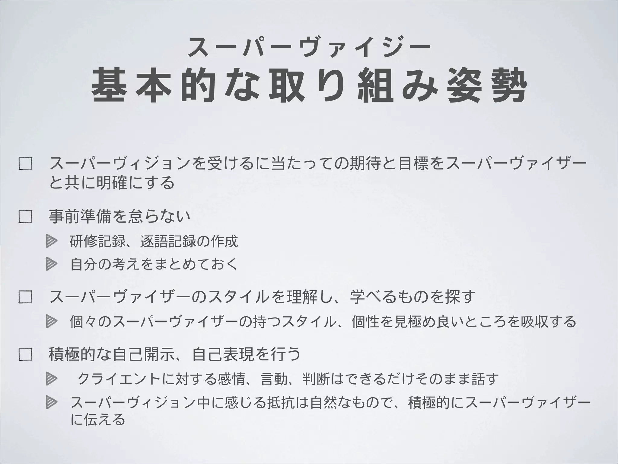 スーパーヴァイジー

基本的な取り組み姿勢
スーパーヴィジョンを受けるに当たっての期待と目標をスーパーヴァイザー
と共に明確にする
事前準備を怠らない
研修記録、逐語記録の作成
自分の考えをまとめておく

スーパーヴァイザーのスタイルを理解し、学べるものを探す	
 	
 
個々のスーパーヴァイザーの持つスタイル、個性を見極め良いところを吸収する

積極的な自己開示、自己表現を行う
	
 	
 クライエントに対する感情、言動、判断はできるだけそのまま話す	
 	
 
スーパーヴィジョン中に感じる抵抗は自然なもので、積極的にスーパーヴァイザー
に伝える

 