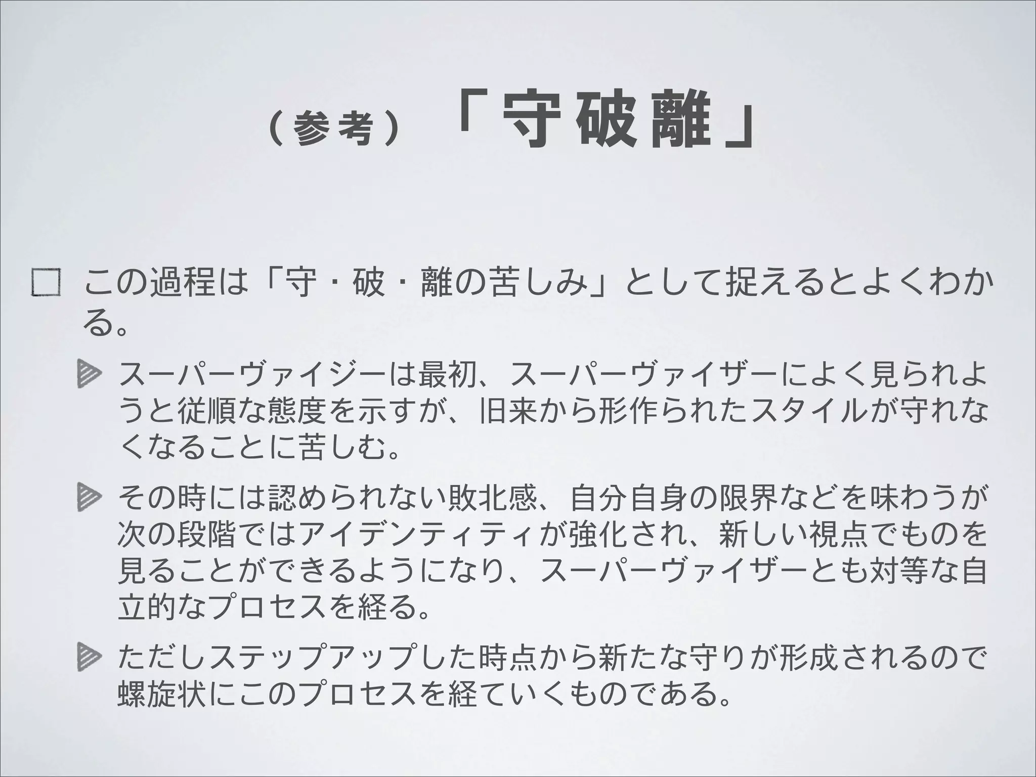（参考）

「守破離」

この過程は「守・破・離の苦しみ」として捉えるとよくわか
る。
スーパーヴァイジーは最初、スーパーヴァイザーによく見られよ
うと従順な態度を示すが、旧来から形作られたスタイルが守れな
くなることに苦しむ。
その時には認められない敗北感、自分自身の限界などを味わうが
次の段階ではアイデンティティが強化され、新しい視点でものを
見ることができるようになり、スーパーヴァイザーとも対等な自
立的なプロセスを経る。
ただしステップアップした時点から新たな守りが形成されるので
螺旋状にこのプロセスを経ていくものである。

 