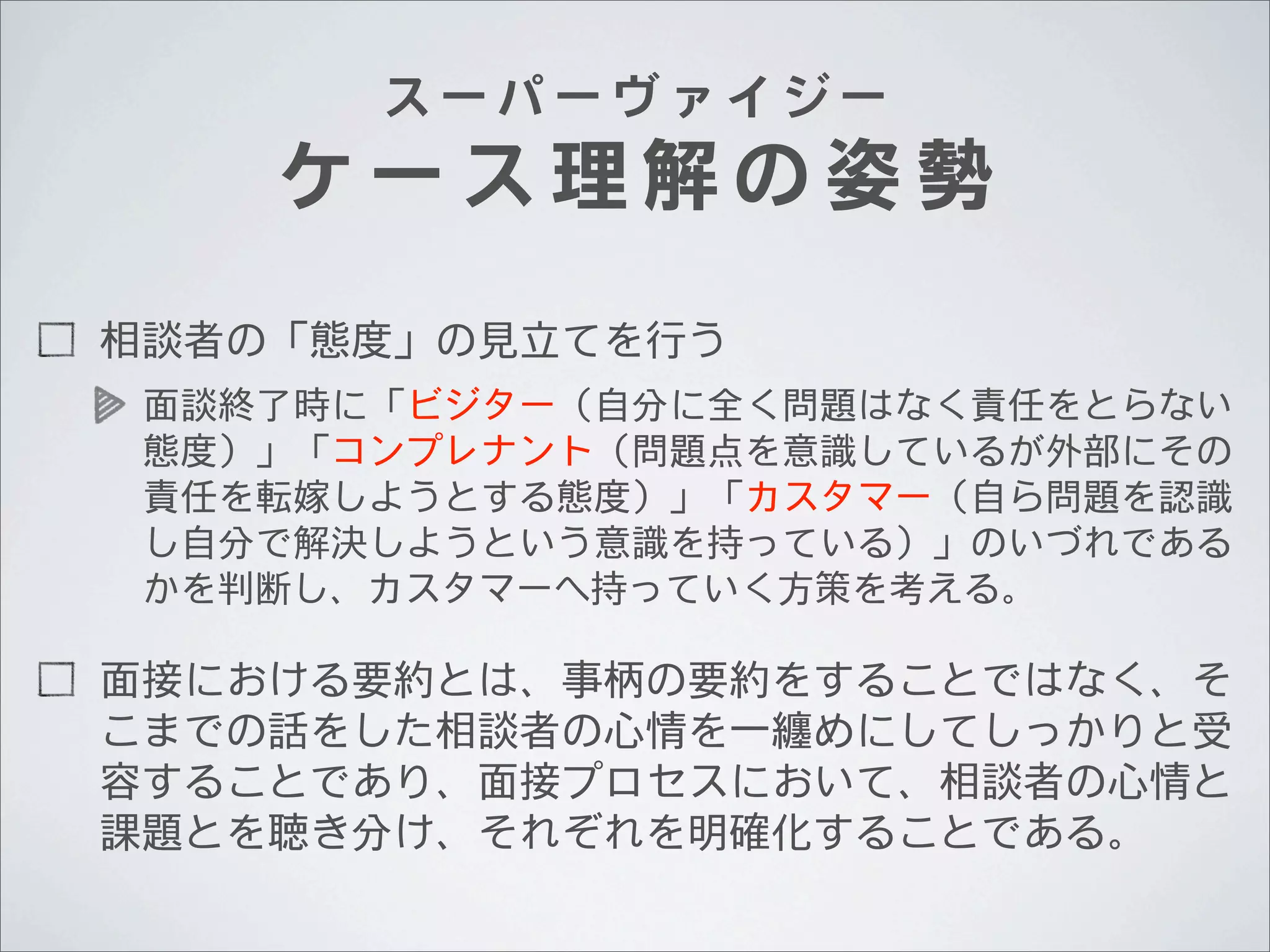 スーパーヴァイジー

ケース理解の姿勢
相談者の「態度」の見立てを行う
面談終了時に「ビジター（自分に全く問題はなく責任をとらない
態度）」「コンプレナント（問題点を意識しているが外部にその
責任を転嫁しようとする態度）」「カスタマー（自ら問題を認識
し自分で解決しようという意識を持っている）」のいづれである
かを判断し、カスタマーへ持っていく方策を考える。

面接における要約とは、事柄の要約をすることではなく、そ
こまでの話をした相談者の心情を一纏めにしてしっかりと受
容することであり、面接プロセスにおいて、相談者の心情と
課題とを聴き分け、それぞれを明確化することである。

 