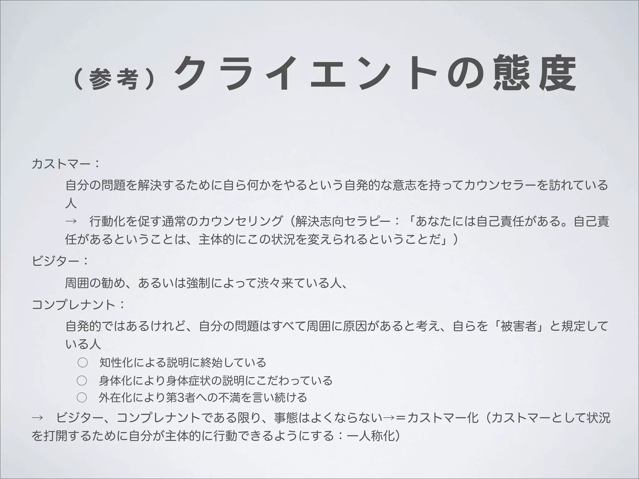 （参考）

クライエントの態度

カストマー：
自分の問題を解決するために自ら何かをやるという自発的な意志を持ってカウンセラーを訪れている
人
→ 行動化を促す通常のカウンセリング（解決志向セラピー：「あなたには自己責任がある。自己責
任があるということは、主体的にこの状況を変えられるということだ」）
ビジター：
周囲の勧め、あるいは強制によって渋々来ている人、
コンプレナント：
自発的ではあるけれど、自分の問題はすべて周囲に原因があると考え、自らを「被害者」と規定して
いる人
 ○ 知性化による説明に終始している
 ○ 身体化により身体症状の説明にこだわっている
 ○ 外在化により第3者への不満を言い続ける

→ ビジター、コンプレナントである限り、事態はよくならない→＝カストマー化（カストマーとして状況
を打開するために自分が主体的に行動できるようにする：一人称化）

 