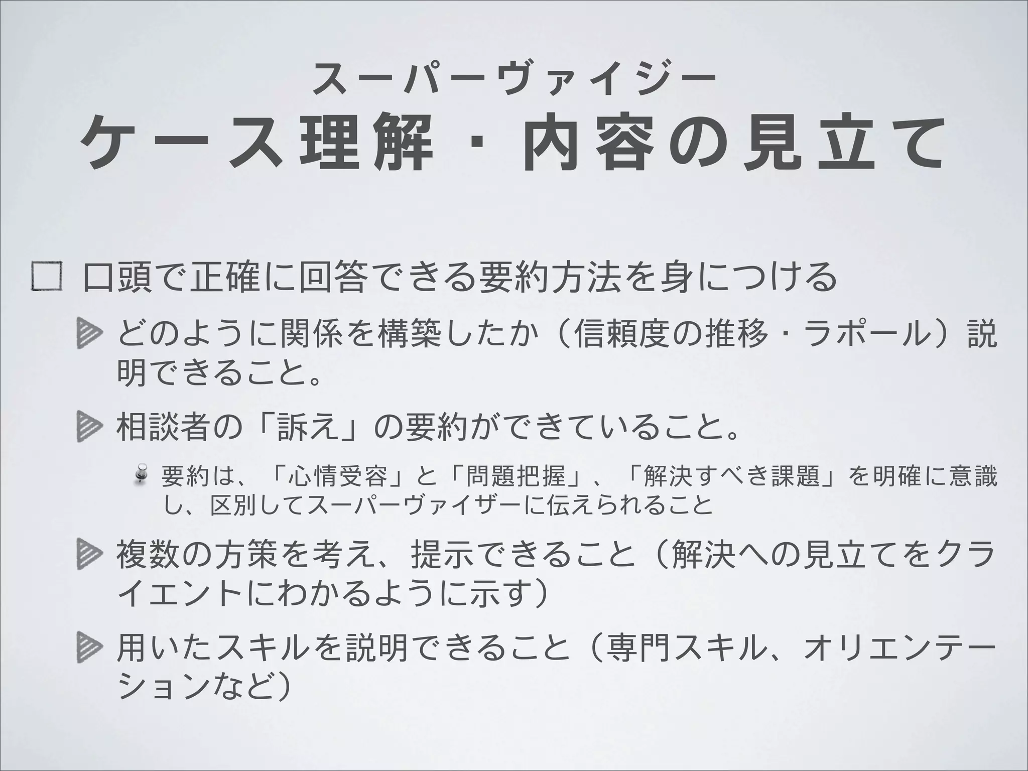 スーパーヴァイジー

ケース理解・内容の見立て
口頭で正確に回答できる要約方法を身につける
どのように関係を構築したか（信頼度の推移・ラポール）説
明できること。
相談者の「訴え」の要約ができていること。
要約は、「心情受容」と「問題把握」、「解決すべき課題」を明確に意識
し、区別してスーパーヴァイザーに伝えられること

複数の方策を考え、提示できること（解決への見立てをクラ
イエントにわかるように示す）
用いたスキルを説明できること（専門スキル、オリエンテー
ションなど）

 