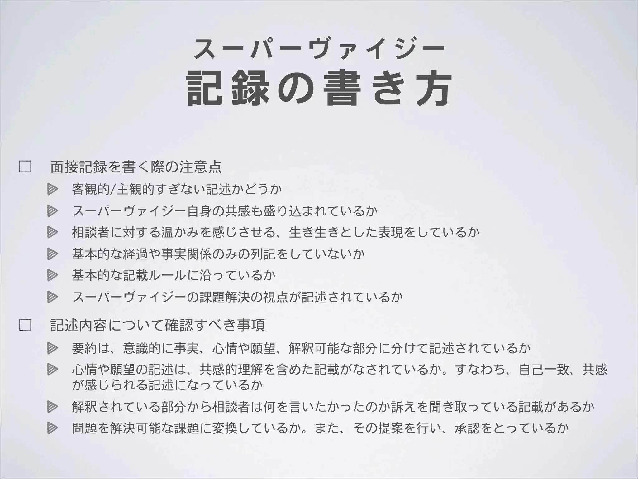 スーパーヴァイジー

記録の書き方
面接記録を書く際の注意点
客観的/主観的すぎない記述かどうか
スーパーヴァイジー自身の共感も盛り込まれているか
相談者に対する温かみを感じさせる、生き生きとした表現をしているか
基本的な経過や事実関係のみの列記をしていないか
基本的な記載ルールに沿っているか
スーパーヴァイジーの課題解決の視点が記述されているか

記述内容について確認すべき事項
要約は、意識的に事実、心情や願望、解釈可能な部分に分けて記述されているか
心情や願望の記述は、共感的理解を含めた記載がなされているか。すなわち、自己一致、共感
が感じられる記述になっているか
解釈されている部分から相談者は何を言いたかったのか訴えを聞き取っている記載があるか
問題を解決可能な課題に変換しているか。また、その提案を行い、承認をとっているか

 