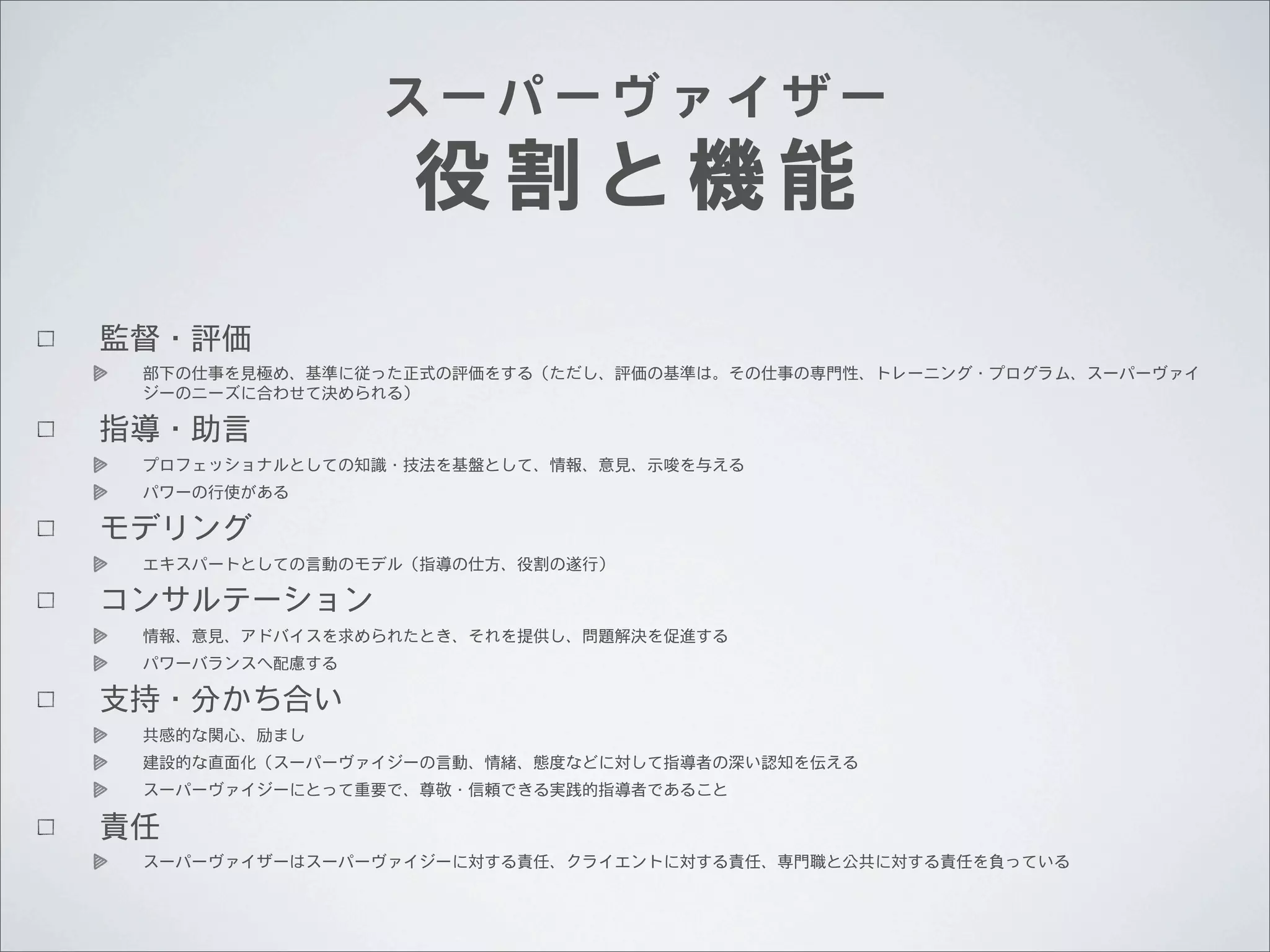 スーパーヴァイザー

役割と機能

監督・評価
部下の仕事を見極め、基準に従った正式の評価をする（ただし、評価の基準は。その仕事の専門性、トレーニング・プログラム、スーパーヴァイ
ジーのニーズに合わせて決められる）

指導・助言
プロフェッショナルとしての知識・技法を基盤として、情報、意見、示唆を与える
パワーの行使がある

モデリング
エキスパートとしての言動のモデル（指導の仕方、役割の遂行）

コンサルテーション
情報、意見、アドバイスを求められたとき、それを提供し、問題解決を促進する
パワーバランスへ配慮する

支持・分かち合い
共感的な関心、励まし
建設的な直面化（スーパーヴァイジーの言動、情緒、態度などに対して指導者の深い認知を伝える
スーパーヴァイジーにとって重要で、尊敬・信頼できる実践的指導者であること

責任
スーパーヴァイザーはスーパーヴァイジーに対する責任、クライエントに対する責任、専門職と公共に対する責任を負っている

 