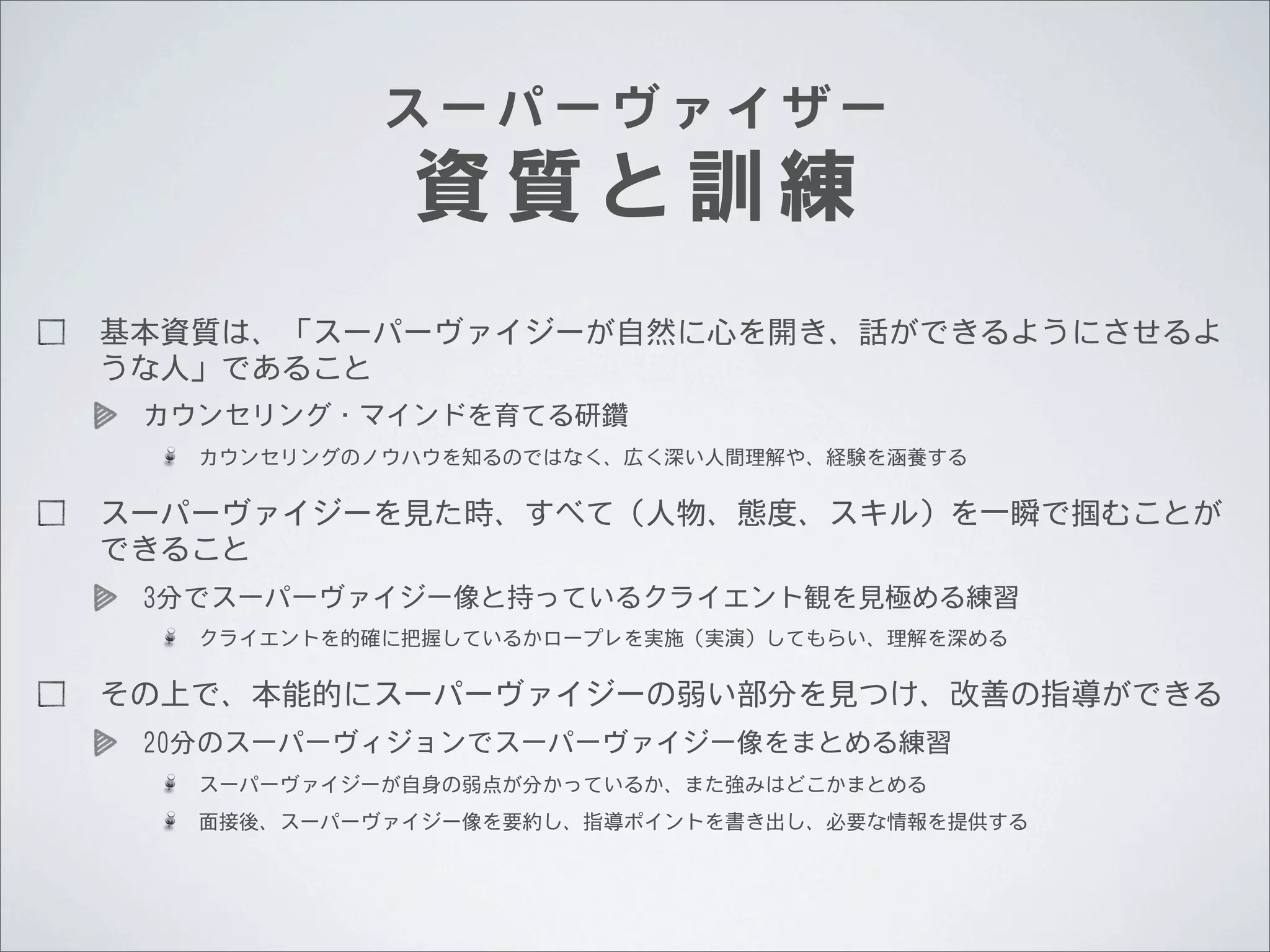 スーパーヴァイザー

資質と訓練

基本資質は、「スーパーヴァイジーが自然に心を開き、話ができるようにさせるよ
うな人」であること
カウンセリング・マインドを育てる研鑽
カウンセリングのノウハウを知るのではなく、広く深い人間理解や、経験を涵養する

スーパーヴァイジーを見た時、すべて（人物、態度、スキル）を一瞬で掴むことが
できること
3分でスーパーヴァイジー像と持っているクライエント観を見極める練習
クライエントを的確に把握しているかロープレを実施（実演）してもらい、理解を深める

その上で、本能的にスーパーヴァイジーの弱い部分を見つけ、改善の指導ができる
20分のスーパーヴィジョンでスーパーヴァイジー像をまとめる練習
スーパーヴァイジーが自身の弱点が分かっているか、また強みはどこかまとめる
面接後、スーパーヴァイジー像を要約し、指導ポイントを書き出し、必要な情報を提供する

 