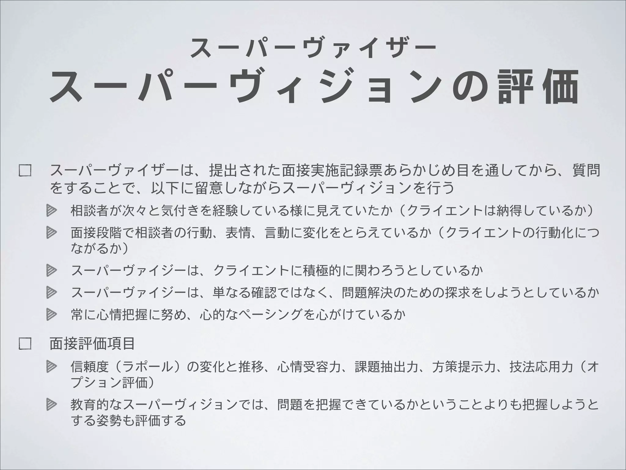 スーパーヴァイザー

スーパーヴィジョンの評価
スーパーヴァイザーは、提出された面接実施記録票あらかじめ目を通してから、質問
をすることで、以下に留意しながらスーパーヴィジョンを行う
相談者が次々と気付きを経験している様に見えていたか（クライエントは納得しているか）
面接段階で相談者の行動、表情、言動に変化をとらえているか（クライエントの行動化につ
ながるか）
スーパーヴァイジーは、クライエントに積極的に関わろうとしているか
スーパーヴァイジーは、単なる確認ではなく、問題解決のための探求をしようとしているか
常に心情把握に努め、心的なぺーシングを心がけているか

面接評価項目
信頼度（ラポール）の変化と推移、心情受容力、課題抽出力、方策提示力、技法応用力（オ
プション評価）
教育的なスーパーヴィジョンでは、問題を把握できているかということよりも把握しようと
する姿勢も評価する

 
