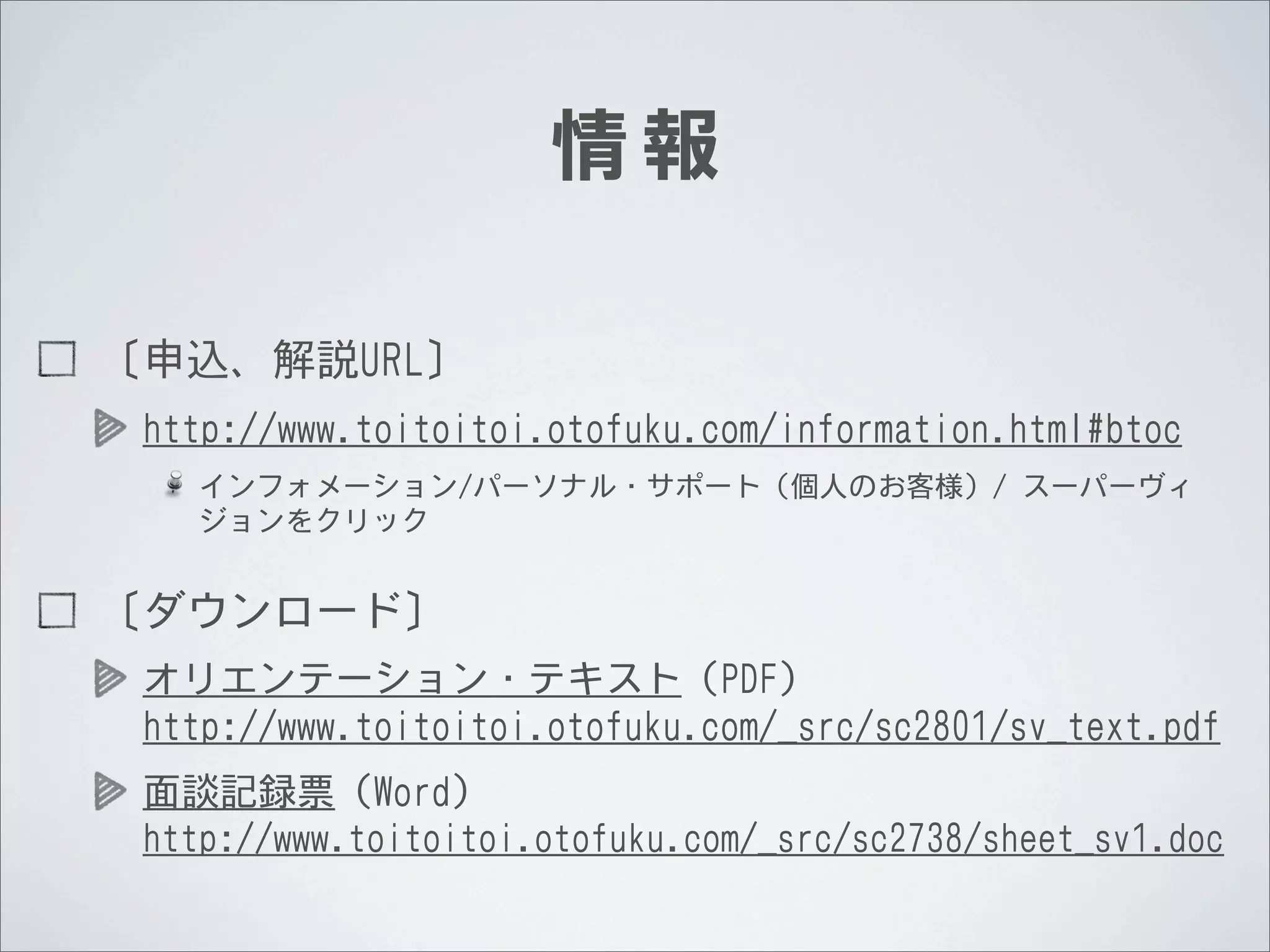 情報
〔申込、解説URL〕
http://www.toitoitoi.otofuku.com/information.html#btoc
インフォメーション/パーソナル・サポート（個人のお客様）/	
 	
 スーパーヴィ
ジョンをクリック

〔ダウンロード〕
オリエンテーション・テキスト（PDF）
http://www.toitoitoi.otofuku.com/_src/sc2801/sv_text.pdf
面談記録票（Word）
http://www.toitoitoi.otofuku.com/_src/sc2738/sheet_sv1.doc

 